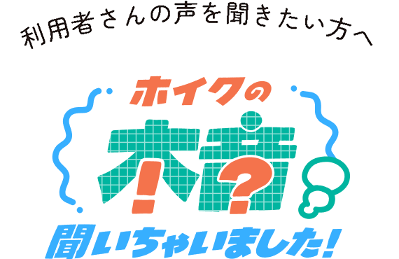 利用者さんの声を聞きたい方へ　ホイクの本音聞いちゃいました！